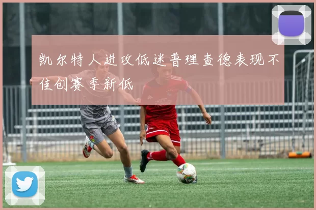凯尔特人进攻低迷普理查德表现不佳创赛季新低