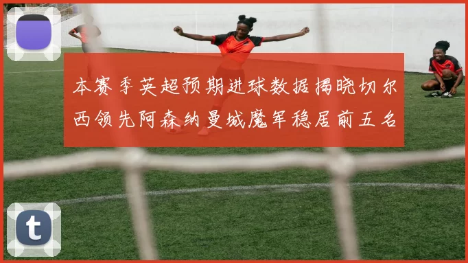 本赛季英超预期进球数据揭晓切尔西领先阿森纳曼城魔军稳居前五名