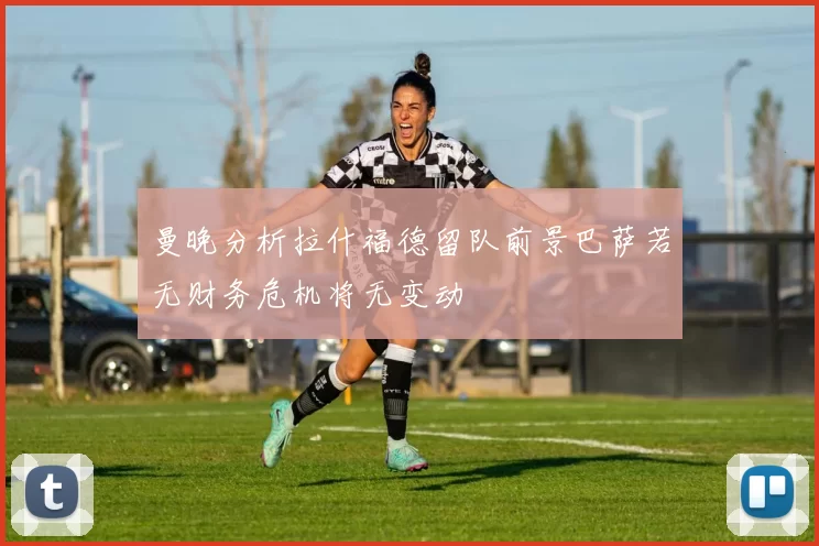 曼晚分析拉什福德留队前景巴萨若无财务危机将无变动