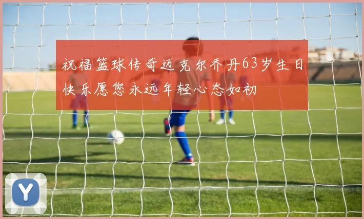 祝福篮球传奇迈克尔乔丹63岁生日快乐愿您永远年轻心态如初