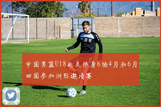 中国男篮U18赴美热身6场4月和6月回国参加洲际邀请赛