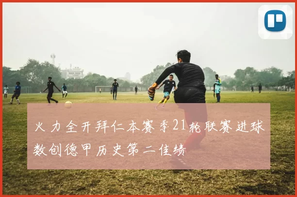 火力全开拜仁本赛季21轮联赛进球数创德甲历史第二佳绩