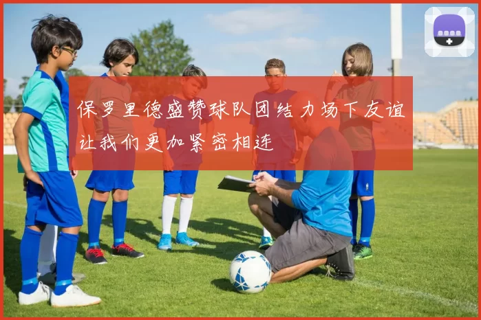 保罗里德盛赞球队团结力场下友谊让我们更加紧密相连