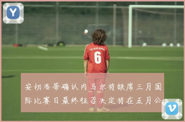安切洛蒂确认内马尔将缺席三月国际比赛日最终征召决定将在五月公布