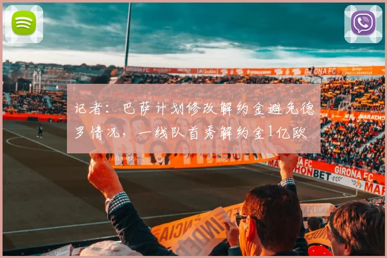 记者：巴萨计划修改解约金避免德罗情况，一线队首秀解约金1亿欧