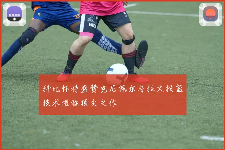 科比怀特盛赞克尼佩尔与拉文投篮技术堪称顶尖之作