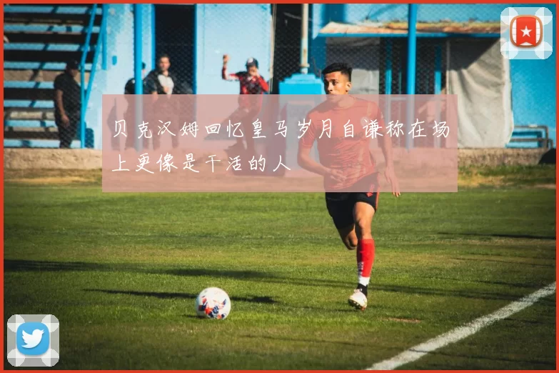 贝克汉姆回忆皇马岁月自谦称在场上更像是干活的人