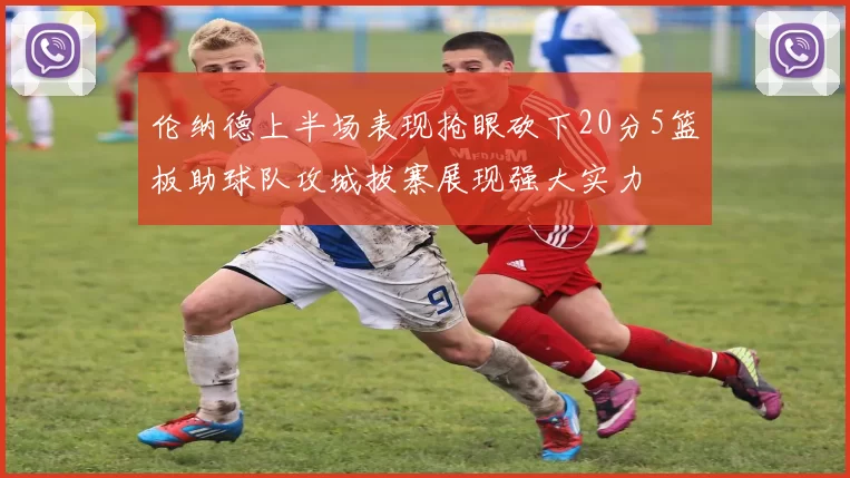 伦纳德上半场表现抢眼砍下20分5篮板助球队攻城拔寨展现强大实力