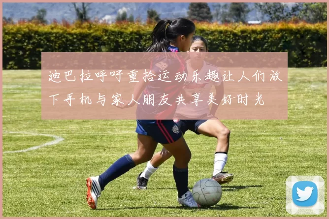 迪巴拉呼吁重拾运动乐趣让人们放下手机与家人朋友共享美好时光