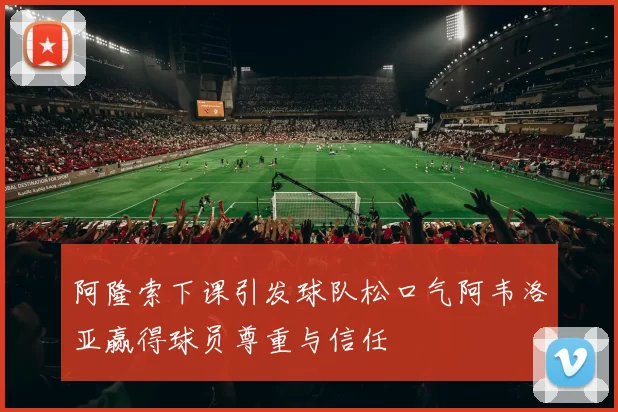 阿隆索下课引发球队松口气阿韦洛亚赢得球员尊重与信任