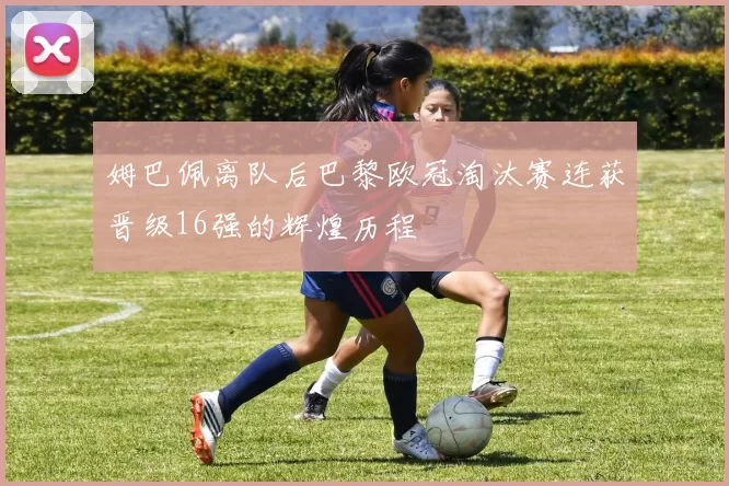 姆巴佩离队后巴黎欧冠淘汰赛连获晋级16强的辉煌历程