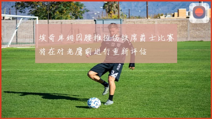 埃奇库姆因腰椎挫伤缺席爵士比赛将在对老鹰前进行重新评估