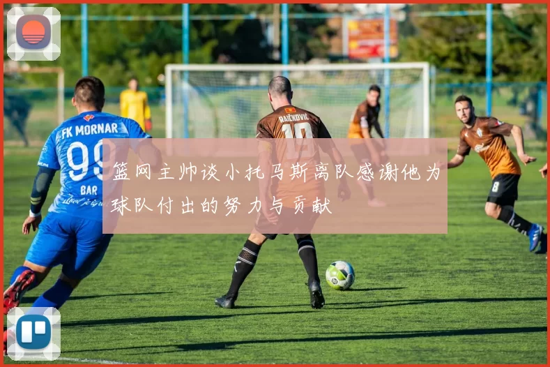 篮网主帅谈小托马斯离队感谢他为球队付出的努力与贡献