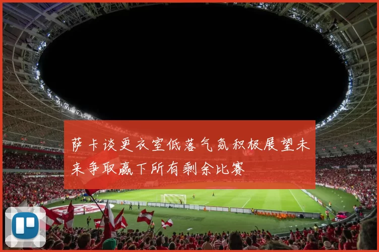萨卡谈更衣室低落气氛积极展望未来争取赢下所有剩余比赛