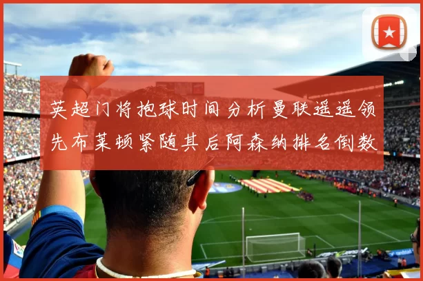 英超门将抱球时间分析曼联遥遥领先布莱顿紧随其后阿森纳排名倒数第三