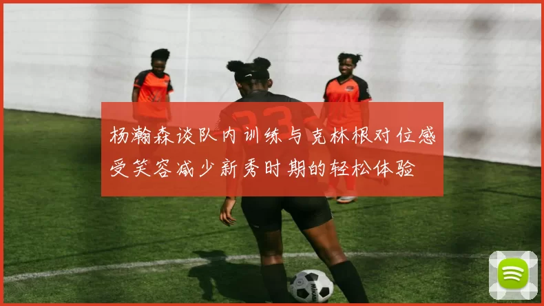 杨瀚森谈队内训练与克林根对位感受笑容减少新秀时期的轻松体验