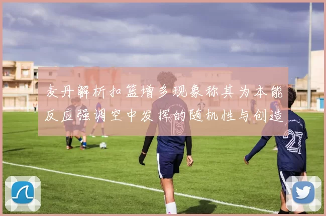 麦丹解析扣篮增多现象称其为本能反应强调空中发挥的随机性与创造力