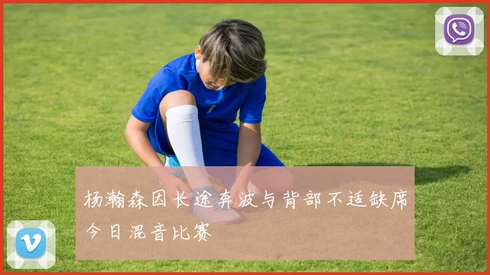 杨瀚森因长途奔波与背部不适缺席今日混音比赛