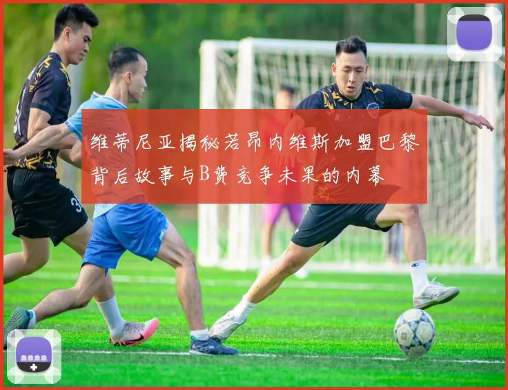 维蒂尼亚揭秘若昂内维斯加盟巴黎背后故事与B费竞争未果的内幕