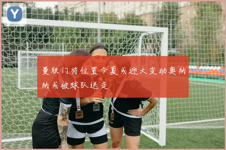 曼联门将位置今夏或迎大变动奥纳纳或被球队送走