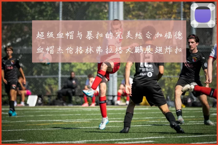 超级血帽与暴扣的完美结合加福德血帽杰伦格林弗拉格大鹏展翅炸扣精彩瞬间