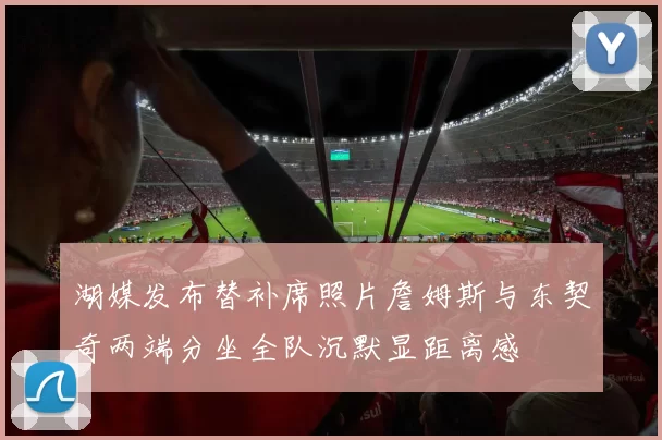 湖媒发布替补席照片詹姆斯与东契奇两端分坐全队沉默显距离感